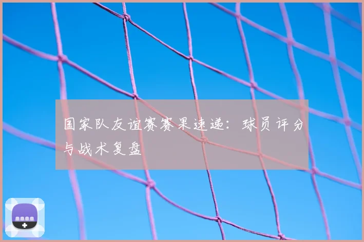 国家队友谊赛赛果速递：球员评分与战术复盘
